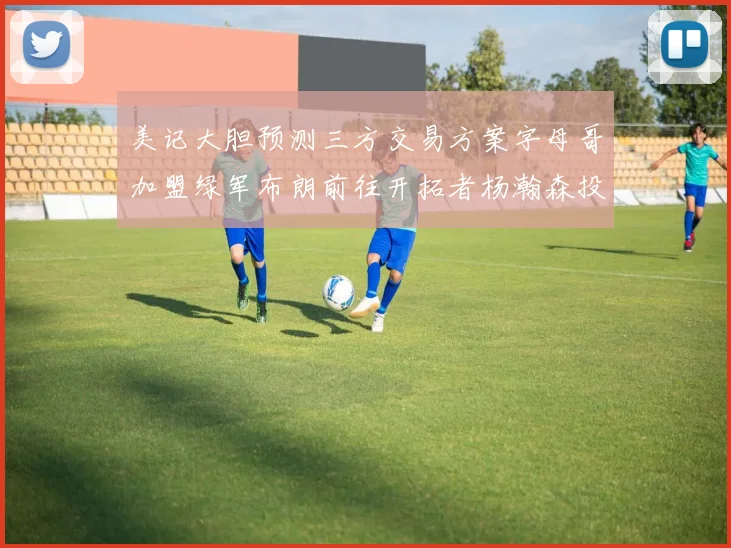 美记大胆预测三方交易方案字母哥加盟绿军布朗前往开拓者杨瀚森投奔雄鹿