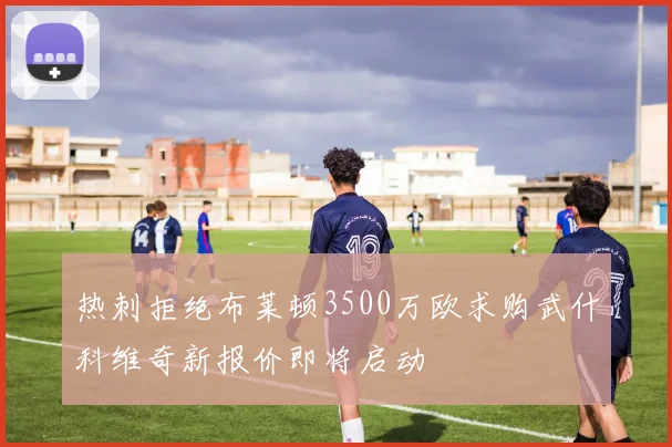 热刺拒绝布莱顿3500万欧求购武什科维奇新报价即将启动