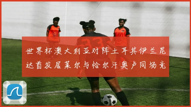 世界杯澳大利亚对阵土耳其伊兰昆达首发居莱尔与恰尔汗奥卢同场竞技
