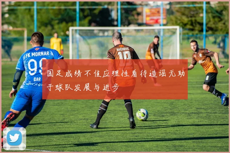 国足成绩不佳应理性看待造谣无助于球队发展与进步