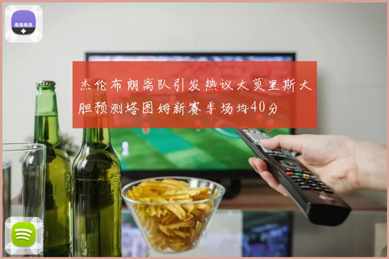 杰伦布朗离队引发热议大莫里斯大胆预测塔图姆新赛季场均40分