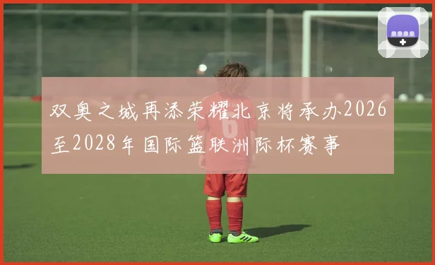 双奥之城再添荣耀北京将承办2026至2028年国际篮联洲际杯赛事