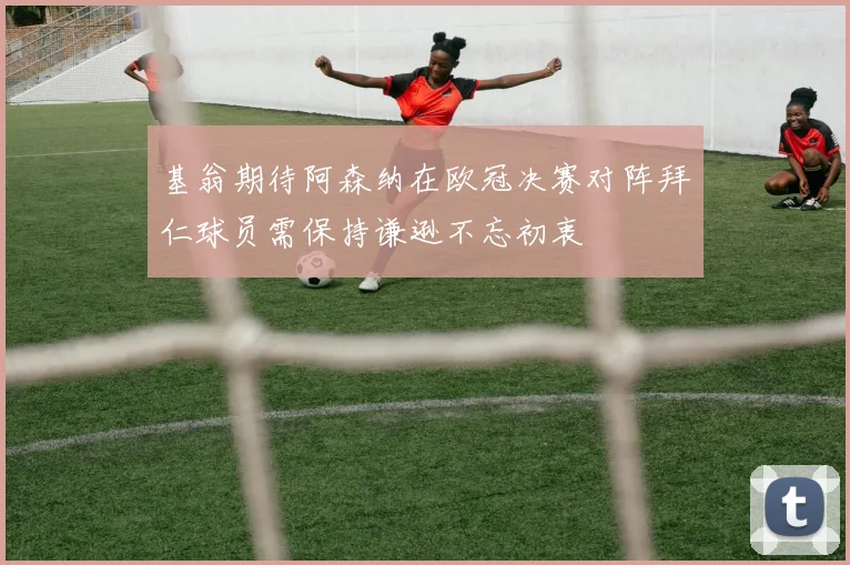 基翁期待阿森纳在欧冠决赛对阵拜仁球员需保持谦逊不忘初衷
