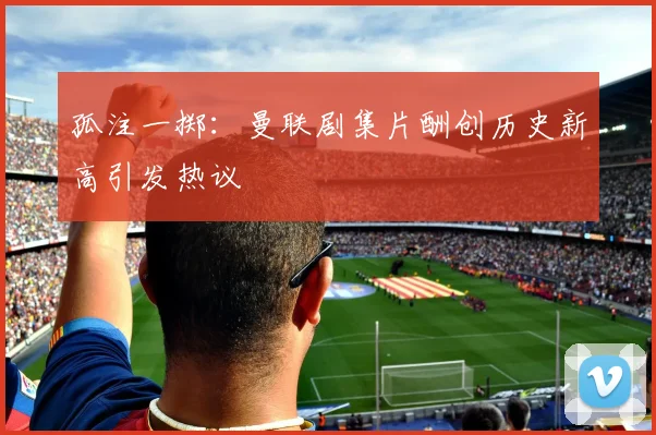 孤注一掷：曼联剧集片酬创历史新高引发热议
