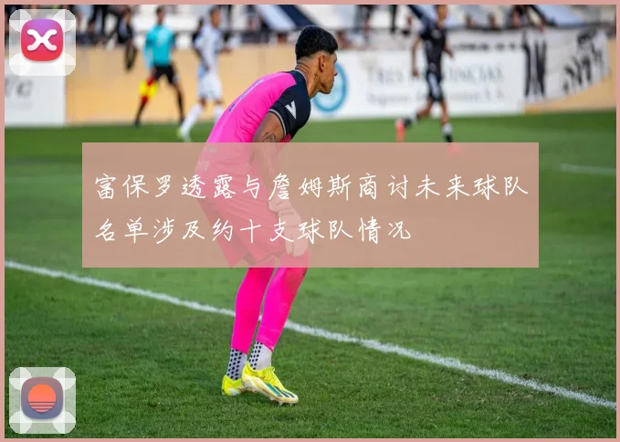 富保罗透露与詹姆斯商讨未来球队名单涉及约十支球队情况