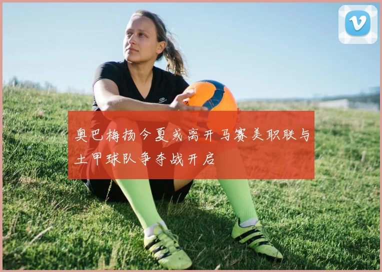 奥巴梅扬今夏或离开马赛美职联与土甲球队争夺战开启