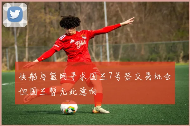 快船与篮网寻求国王7号签交易机会但国王暂无此意向