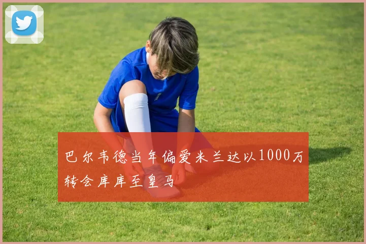 巴尔韦德当年偏爱米兰达以1000万转会库库至皇马