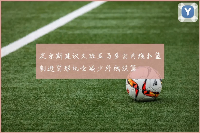 皮尔斯建议文班亚马多打内线扣篮制造罚球机会减少外线投篮