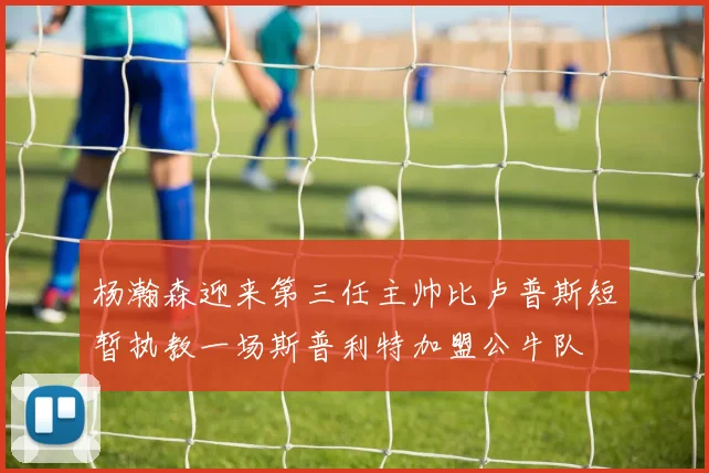 杨瀚森迎来第三任主帅比卢普斯短暂执教一场斯普利特加盟公牛队