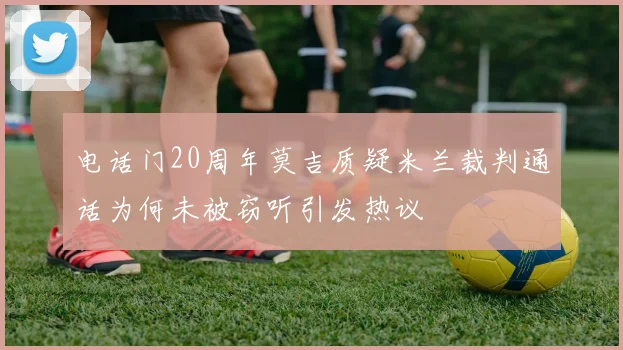 电话门20周年莫吉质疑米兰裁判通话为何未被窃听引发热议