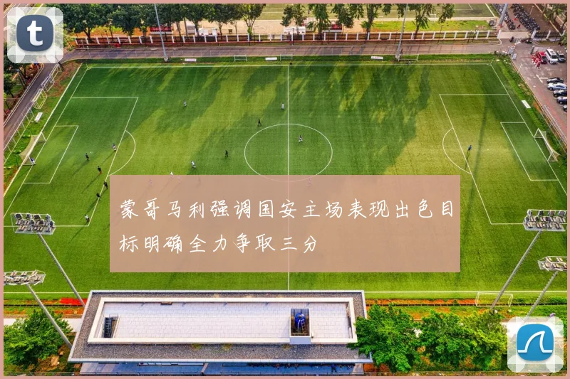 蒙哥马利强调国安主场表现出色目标明确全力争取三分